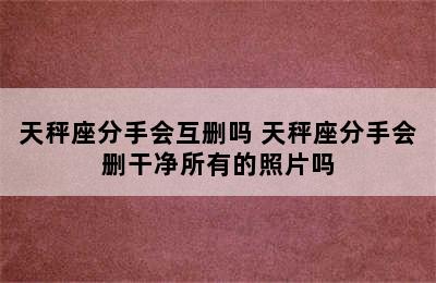 天秤座分手会互删吗 天秤座分手会删干净所有的照片吗